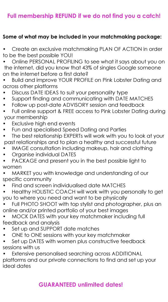 Some of what may be included in your matchmaking package:  •	Create an exclusive matchmaking PLAN OF ACTION in order  to be the best possible YOU! •	Online PERSONAL PROFILING to see what it says about you on  the internet, did you know that 43% of singles Google someone  on the internet before a first date? •	Build and improve YOUR PROFILE on Pink Lobster Dating and  across other platforms •	Discuss DATE IDEAS to suit your personality type  •	Support finding and communicating with DATE MATCHES •	Follow up post-date ADVISORY session and feedback •	Full online support & FREE access to Pink Lobster Dating during  your membership •	Exclusive high end events •	Fun and specialised Speed Dating and Parties  •	The best relationship EXPERTs will work with you to look at your  past relationships and to plan a healthy and successful future •	IMAGE consultation including makeup, hair and clothing •	Organise individual DATES •	PACKAGE and present you in the best possible light to  women •	MARKET you with knowledge and understanding of our  specific community  •	Find and screen individualised date MATCHES •	Healthy HOLISTIC COACH will work with you personally to get  you to where you need and want to be physically •	Full PHOTO SHOOT with top stylist and photographer, plus an  online and/or printed portfolio of your best images •	MOCK DATES with your key matchmaker including full  feedback and analysis •	Set up and SUPPORT date matches •	ONE to ONE sessions with your key matchmaker •	Set up DATES with women plus constructive feedback  sessions with us •	Extensive personalised searching across ADDITIONAL  platforms and our private connections to find and set up your  ideal dates